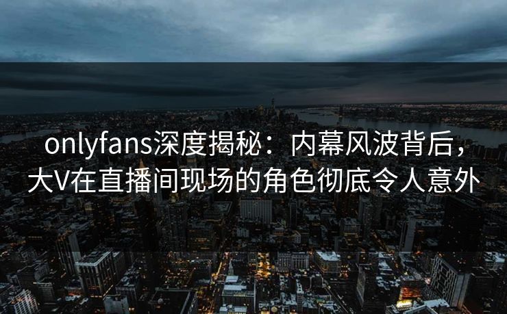 onlyfans深度揭秘：内幕风波背后，大V在直播间现场的角色彻底令人意外
