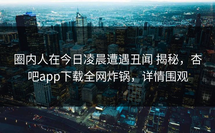 圈内人在今日凌晨遭遇丑闻 揭秘，杏吧app下载全网炸锅，详情围观