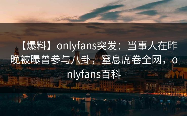【爆料】onlyfans突发：当事人在昨晚被曝曾参与八卦，窒息席卷全网，onlyfans百科
