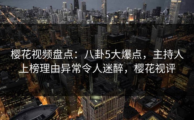 樱花视频盘点：八卦5大爆点，主持人上榜理由异常令人迷醉，樱花视评