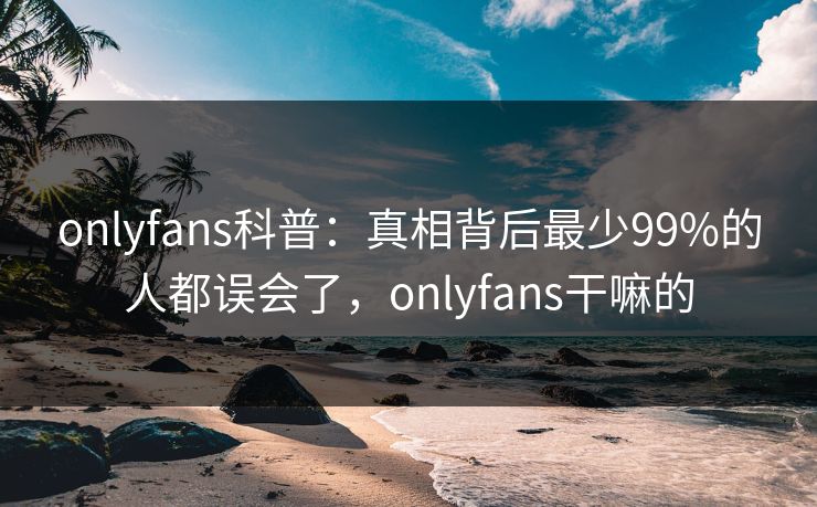 onlyfans科普：真相背后最少99%的人都误会了，onlyfans干嘛的