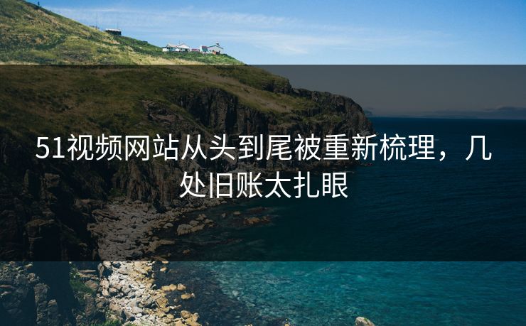 51视频网站从头到尾被重新梳理，几处旧账太扎眼