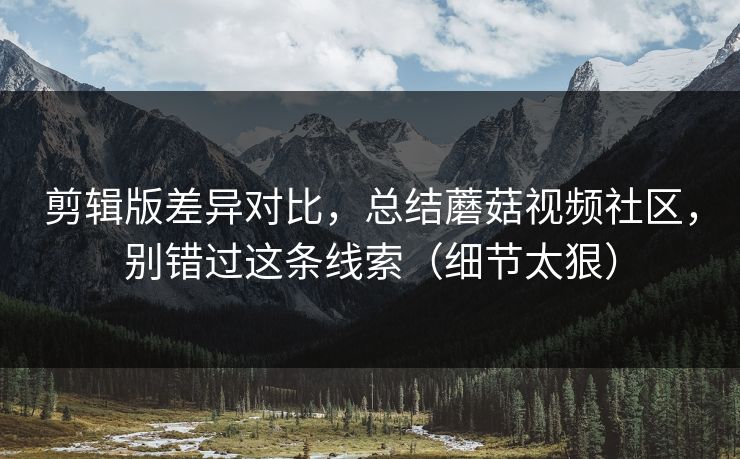 剪辑版差异对比，总结蘑菇视频社区，别错过这条线索（细节太狠）