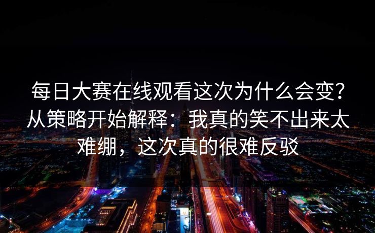 每日大赛在线观看这次为什么会变？从策略开始解释：我真的笑不出来太难绷，这次真的很难反驳