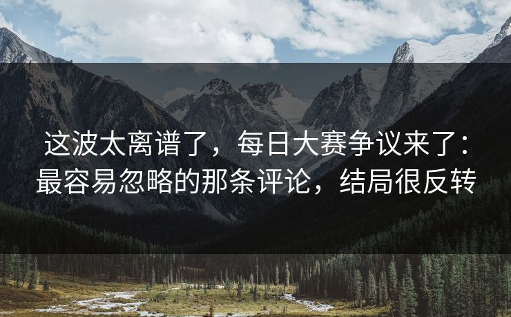 这波太离谱了，每日大赛争议来了：最容易忽略的那条评论，结局很反转