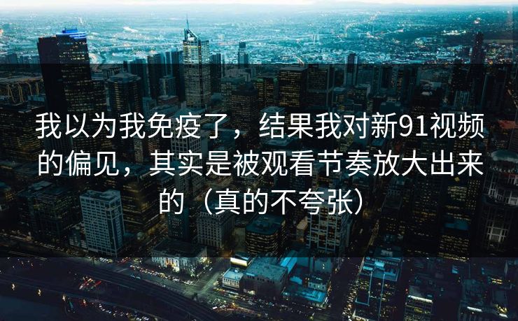 我以为我免疫了，结果我对新91视频的偏见，其实是被观看节奏放大出来的（真的不夸张）