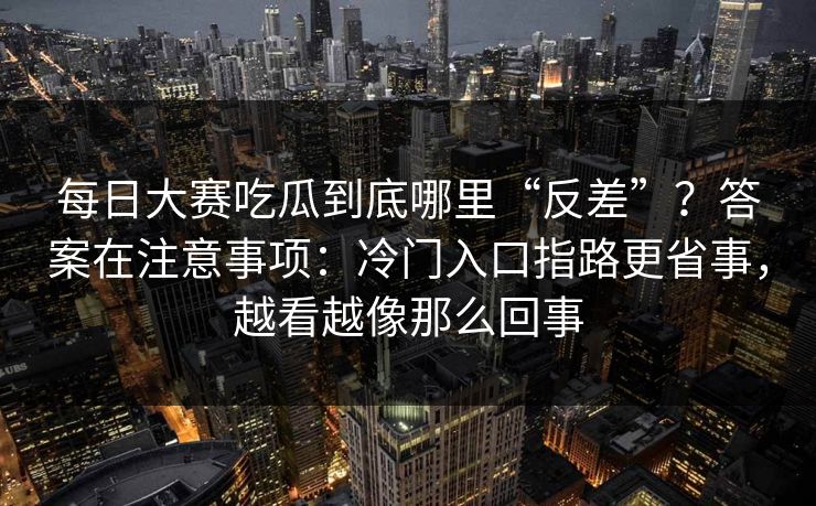 每日大赛吃瓜到底哪里“反差”?答案在注意事项:冷门入口指路更省事,越看越像那么回事 每日大赛吃瓜到底哪里“反差”?答案在注意事项:冷门入口指路更省事,越看越像那么回事