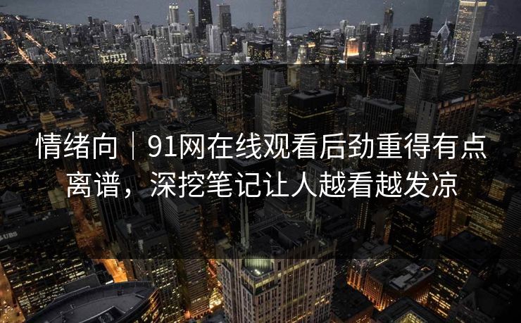 情绪向｜91网在线观看后劲重得有点离谱，深挖笔记让人越看越发凉