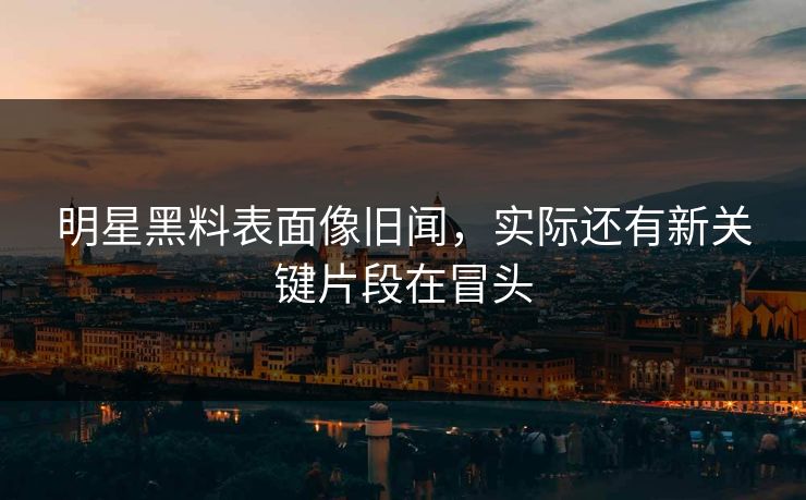 明星黑料表面像旧闻，实际还有新关键片段在冒头
