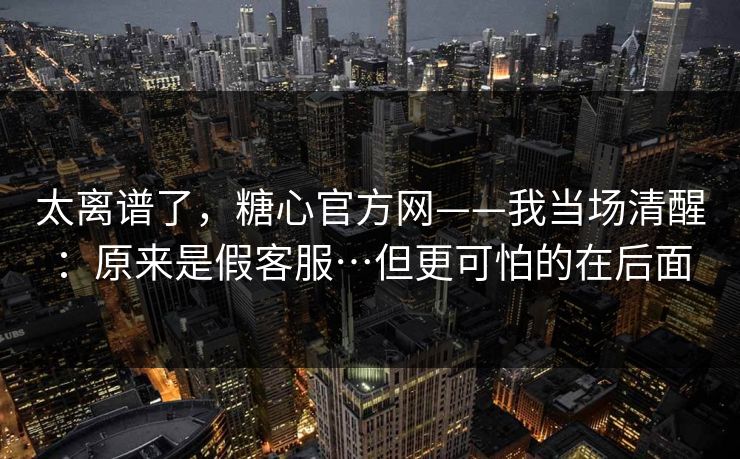 太离谱了，糖心官方网——我当场清醒：原来是假客服…但更可怕的在后面