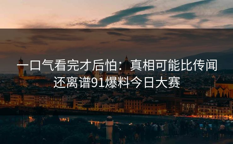 一口气看完才后怕：真相可能比传闻还离谱91爆料今日大赛