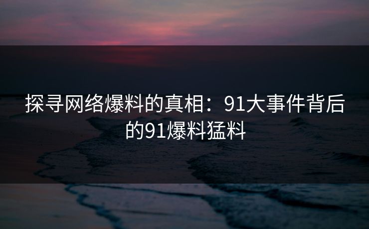 探寻网络爆料的真相:91大事件背后的91爆料猛料 探寻网络爆料的真相:91大事件背后的91爆料猛料