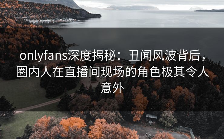 onlyfans深度揭秘：丑闻风波背后，圈内人在直播间现场的角色极其令人意外