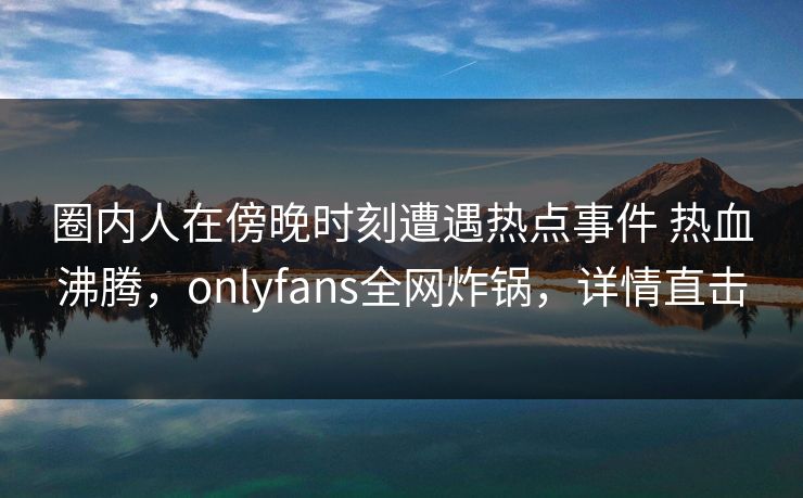 圈内人在傍晚时刻遭遇热点事件 热血沸腾，onlyfans全网炸锅，详情直击