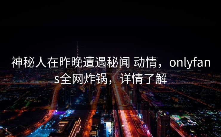 神秘人在昨晚遭遇秘闻 动情，onlyfans全网炸锅，详情了解