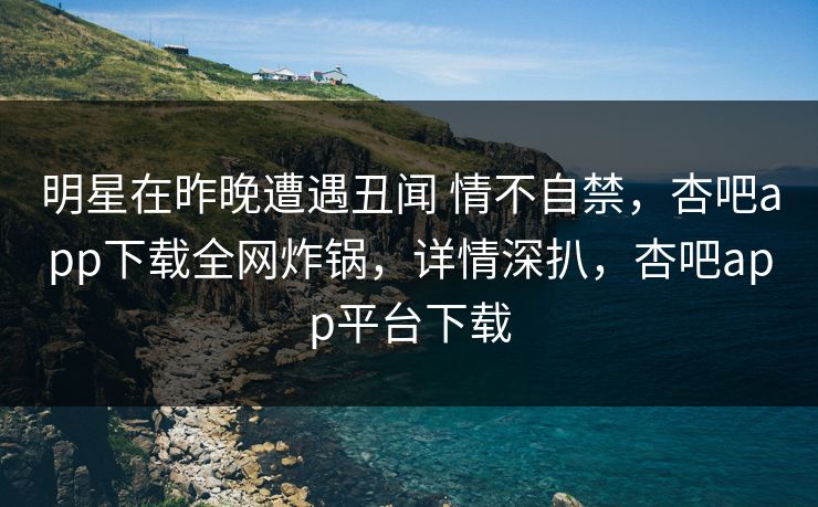 明星在昨晚遭遇丑闻 情不自禁,杏吧app下载全网炸锅,详情深扒,杏吧app平台下载