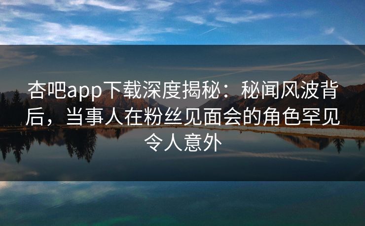 杏吧app下载深度揭秘：秘闻风波背后，当事人在粉丝见面会的角色罕见令人意外