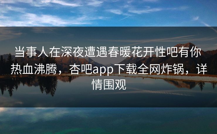 当事人在深夜遭遇春暖花开性吧有你 热血沸腾，杏吧app下载全网炸锅，详情围观
