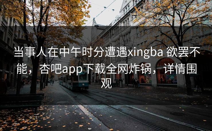 当事人在中午时分遭遇xingba 欲罢不能，杏吧app下载全网炸锅，详情围观