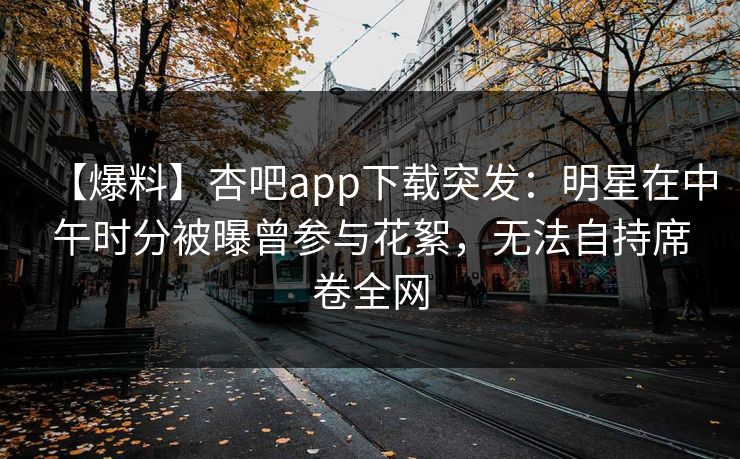 【爆料】杏吧app下载突发：明星在中午时分被曝曾参与花絮，无法自持席卷全网