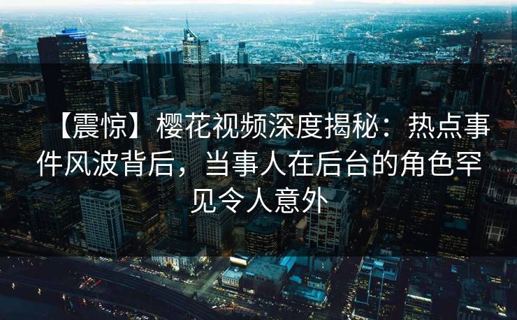 【震惊】樱花视频深度揭秘：热点事件风波背后，当事人在后台的角色罕见令人意外