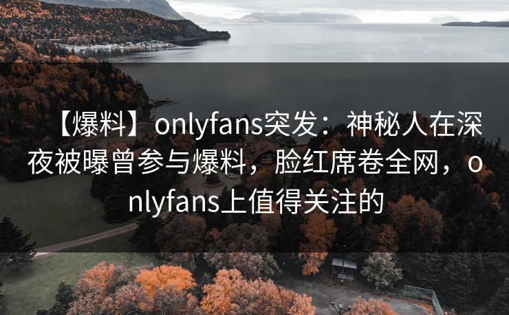 【爆料】onlyfans突发：神秘人在深夜被曝曾参与爆料，脸红席卷全网，onlyfans上值得关注的