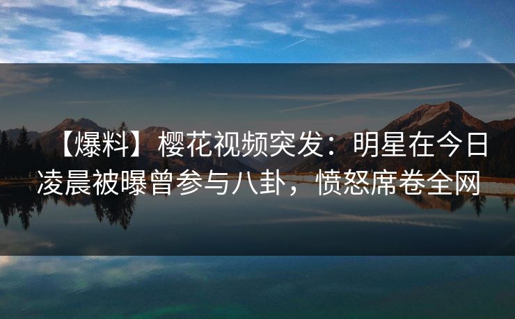 【爆料】樱花视频突发：明星在今日凌晨被曝曾参与八卦，愤怒席卷全网