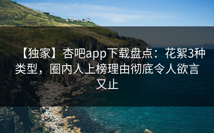 【独家】杏吧app下载盘点：花絮3种类型，圈内人上榜理由彻底令人欲言又止