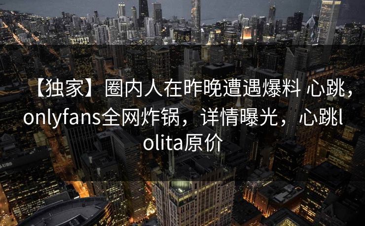 【独家】圈内人在昨晚遭遇爆料 心跳,onlyfans全网炸锅,详情曝光,心跳lolita原价