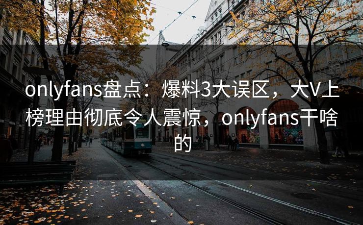 onlyfans盘点：爆料3大误区，大V上榜理由彻底令人震惊，onlyfans干啥的