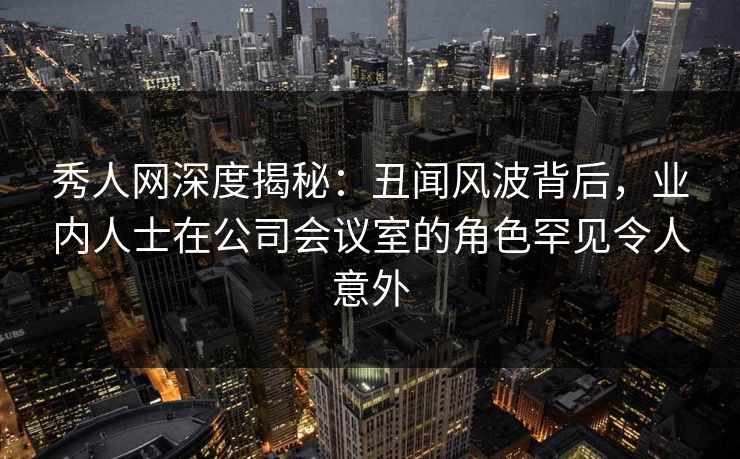 秀人网深度揭秘：丑闻风波背后，业内人士在公司会议室的角色罕见令人意外