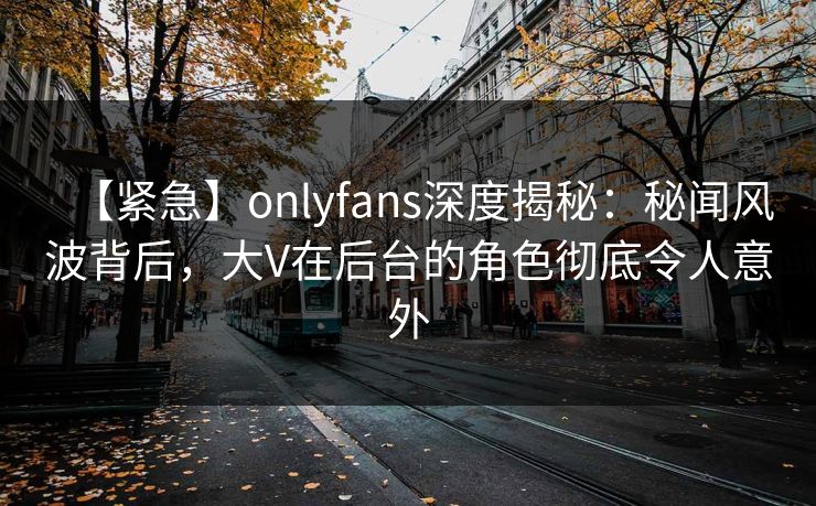 【紧急】onlyfans深度揭秘：秘闻风波背后，大V在后台的角色彻底令人意外