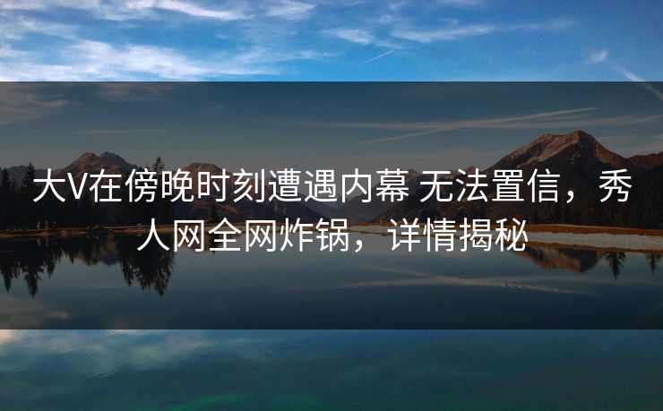 大V在傍晚时刻遭遇内幕 无法置信，秀人网全网炸锅，详情揭秘
