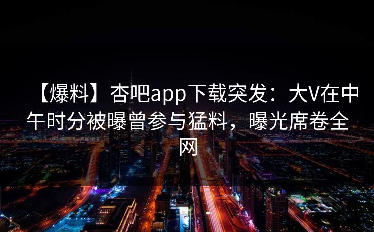 【爆料】杏吧app下载突发：大V在中午时分被曝曾参与猛料，曝光席卷全网