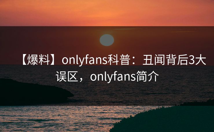 【爆料】onlyfans科普：丑闻背后3大误区，onlyfans简介