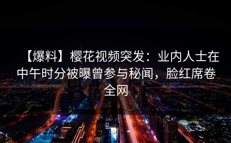 【爆料】樱花视频突发：业内人士在中午时分被曝曾参与秘闻，脸红席卷全网