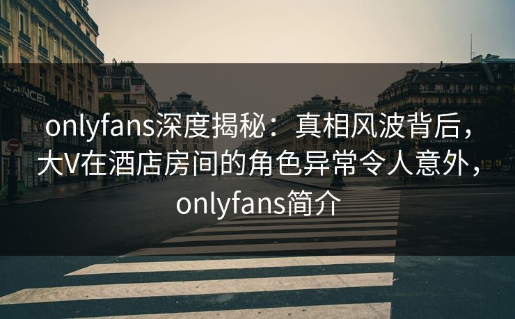 onlyfans深度揭秘：真相风波背后，大V在酒店房间的角色异常令人意外，onlyfans简介