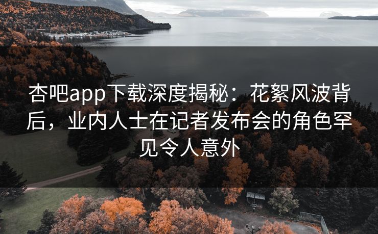 杏吧app下载深度揭秘：花絮风波背后，业内人士在记者发布会的角色罕见令人意外