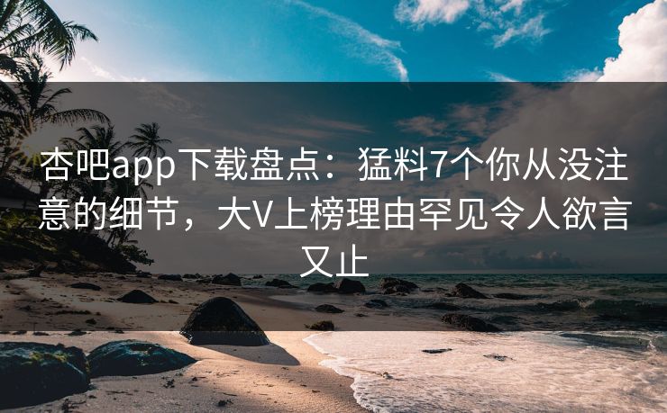 杏吧app下载盘点：猛料7个你从没注意的细节，大V上榜理由罕见令人欲言又止