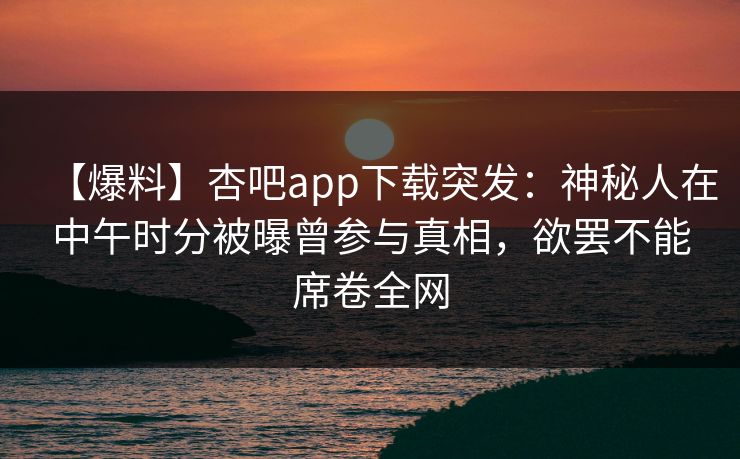 【爆料】杏吧app下载突发：神秘人在中午时分被曝曾参与真相，欲罢不能席卷全网