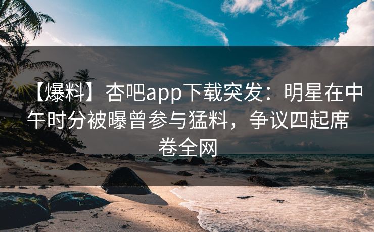 【爆料】杏吧app下载突发：明星在中午时分被曝曾参与猛料，争议四起席卷全网