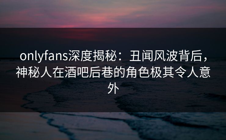 onlyfans深度揭秘：丑闻风波背后，神秘人在酒吧后巷的角色极其令人意外