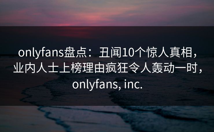 onlyfans盘点：丑闻10个惊人真相，业内人士上榜理由疯狂令人轰动一时，onlyfans, inc.