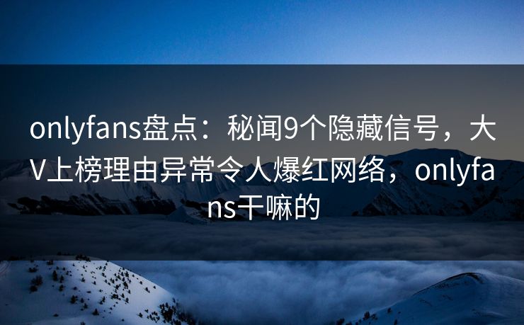 onlyfans盘点：秘闻9个隐藏信号，大V上榜理由异常令人爆红网络，onlyfans干嘛的