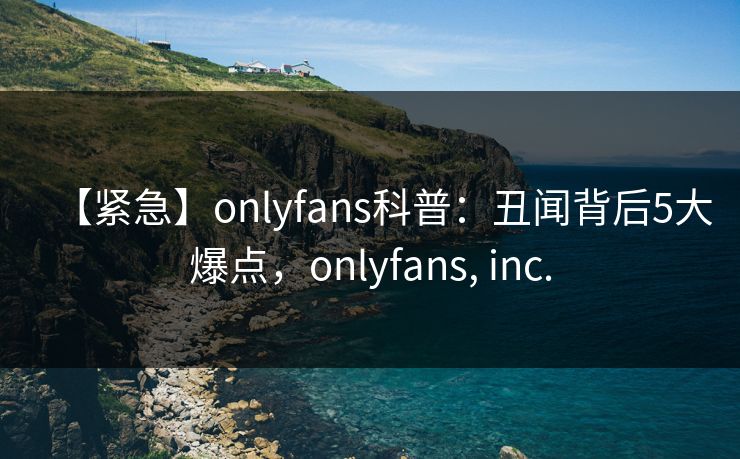 【紧急】onlyfans科普：丑闻背后5大爆点，onlyfans, inc.