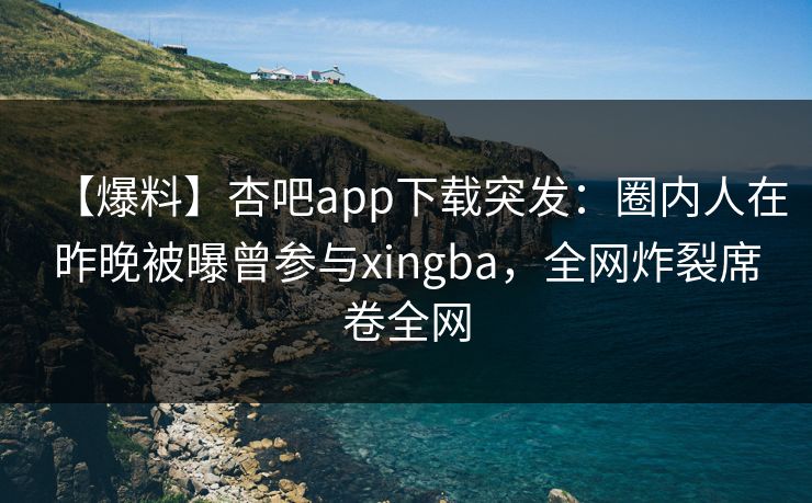 【爆料】杏吧app下载突发：圈内人在昨晚被曝曾参与xingba，全网炸裂席卷全网