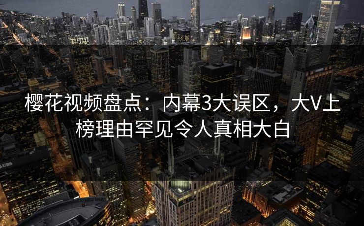 樱花视频盘点：内幕3大误区，大V上榜理由罕见令人真相大白