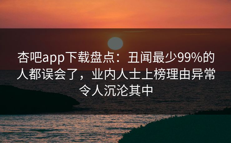 杏吧app下载盘点：丑闻最少99%的人都误会了，业内人士上榜理由异常令人沉沦其中