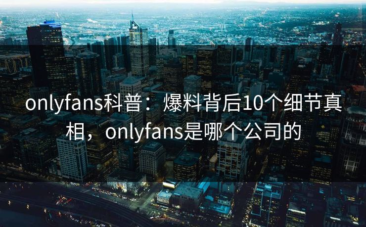 onlyfans科普：爆料背后10个细节真相，onlyfans是哪个公司的