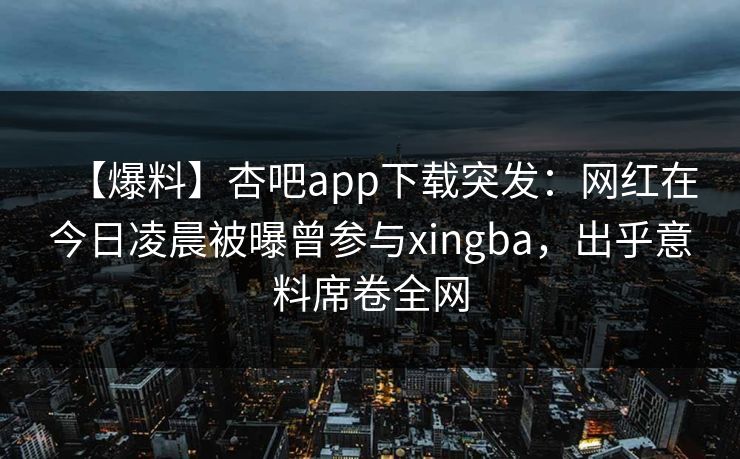 【爆料】杏吧app下载突发：网红在今日凌晨被曝曾参与xingba，出乎意料席卷全网